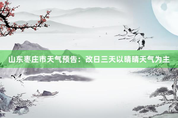山东枣庄市天气预告：改日三天以晴晴天气为主