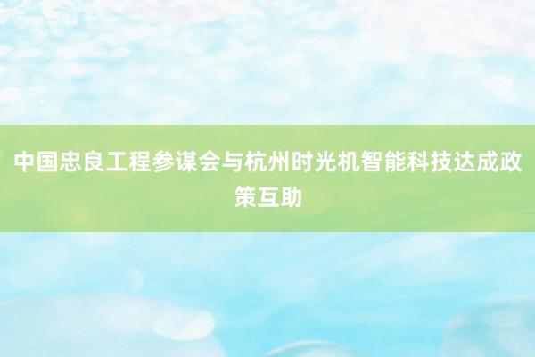 中国忠良工程参谋会与杭州时光机智能科技达成政策互助