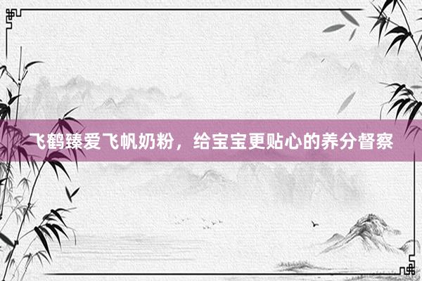 飞鹤臻爱飞帆奶粉，给宝宝更贴心的养分督察